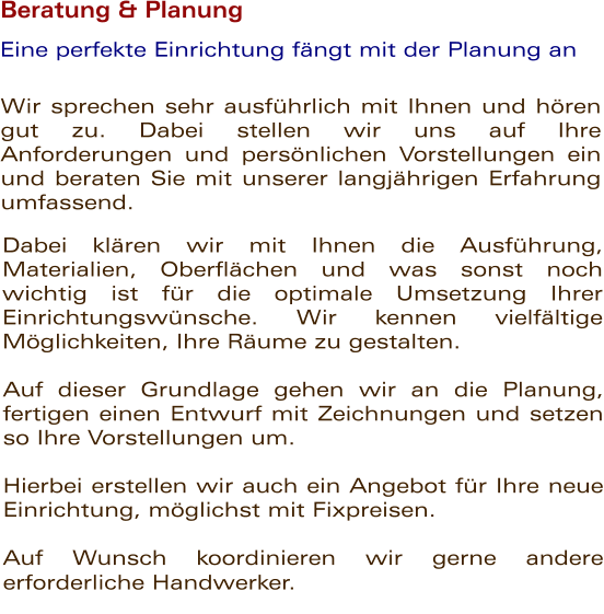 Beratung & Planung  Wir sprechen sehr ausfhrlich mit Ihnen und hren gut zu. Dabei stellen wir uns auf Ihre Anforderungen und persnlichen Vorstellungen ein und beraten Sie mit unserer langjhrigen Erfahrung umfassend.      Eine perfekte Einrichtung fngt mit der Planung an Dabei klren wir mit Ihnen die Ausfhrung, Materialien, Oberflchen und was sonst noch wichtig ist fr die optimale Umsetzung Ihrer Einrichtungswnsche. Wir kennen vielfltige Mglichkeiten, Ihre Rume zu gestalten.       Auf dieser Grundlage gehen wir an die Planung, fertigen einen Entwurf mit Zeichnungen und setzen so Ihre Vorstellungen um.   Hierbei erstellen wir auch ein Angebot fr Ihre neue Einrichtung, mglichst mit Fixpreisen.   Auf Wunsch koordinieren wir gerne andere erforderliche Handwerker.