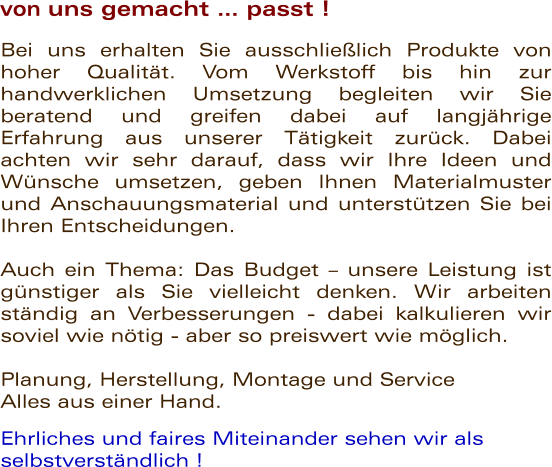 Bei uns erhalten Sie ausschlielich Produkte von hoher Qualitt. Vom Werkstoff bis hin zur handwerklichen Umsetzung begleiten wir Sie beratend und greifen dabei auf langjhrige Erfahrung aus unserer Ttigkeit zurck. Dabei achten wir sehr darauf, dass wir Ihre Ideen und Wnsche umsetzen, geben Ihnen Materialmuster und Anschauungsmaterial und untersttzen Sie bei Ihren Entscheidungen.   Auch ein Thema: Das Budget  unsere Leistung ist gnstiger als Sie vielleicht denken. Wir arbeiten stndig an Verbesserungen - dabei kalkulieren wir soviel wie ntig - aber so preiswert wie mglich.  Planung, Herstellung, Montage und Service Alles aus einer Hand.  von uns gemacht  passt !  Ehrliches und faires Miteinander sehen wir als  selbstverstndlich !