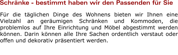 Schrnke - bestimmt haben wir den Passenden fr Sie Fr die tglichen Dinge des Wohnens bieten wir Ihnen eine Vielzahl an gerumigen Schrnken und Kommoden, die problemlos auf Ihre Einrichtung und Mbel abgestimmt werden knnen. Darin knnen alle Ihre Sachen ordentlich verstaut oder offen und dekorativ prsentiert werden.