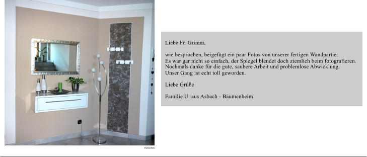 Liebe Fr. Grimm, wie besprochen, beigefgt ein paar Fotos von unserer fertigen Wandpartie.  Es war gar nicht so einfach, der Spiegel blendet doch ziemlich beim fotografieren.  Nochmals danke fr die gute, saubere Arbeit und problemlose Abwicklung.  Unser Gang ist echt toll geworden. Liebe Gre Familie U. aus Asbach - Bumenheim Kundenfoto